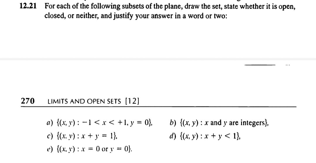 For each of the following subsets of the plane, draw the set, state whether it is open,
closed, or neither, and justify your answer in a word or two:
12.21
270
LIMITS AND OPEN SETS [1 2]
a) {(x, y') : -1 < x < +1, y = 0},
c) {(x, v) : x + y' = 1},
e) {x, y') : x = 0 or y = 0}.
b) {(x, y) : x and y are integers},
d) {(x, y) : x + y < 1},
