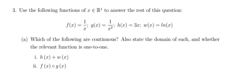 3. Use the following functions of r E R' to answer the rest of this question:
1
f(2) = 9(2) =
h(x)
= 3x; w(x) = In(x)
(a) Which of the following are continuous? Also state the domain of each, and whether
the relevant function is one-to-one.
i. h (x)+ w (x)
ii. f (x) o g (x)
