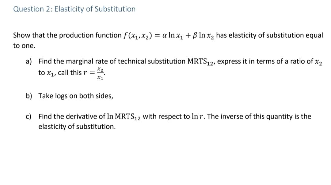 Question 2: Elasticity of Substitution
Show that the production function f (x1,x2) = a ln x, + ß In x, has elasticity of substitution equal
to one.
a) Find the marginal rate of technical substitution MRTS,2, express it in terms of a ratio of x2
to x1, call this r =
X1
b) Take logs on both sides,
c) Find the derivative of In MRTS12 with respect to In r. The inverse of this quantity is the
elasticity of substitution.
