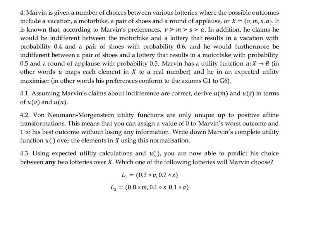 4. Marvin is given a number of choices between various lotteries where the possible outcomes
include a vacation, a motorbike, a pair of shoes and a round of applause, or X = {v,m, s, a}. It
is known that, according to Marvin's preferences, v > m > s > a. In addition, he claims he
would be indifferent between the motorbike and a lottery that results in a vacation with
probability 0.4 and a pair of shoes with probability 0.6, and he would furthermore be
indifferent between a pair of shoes and a lottery that results in a motorbike with probability
0.5 and a round of applause with probability 0.5. Marvin has a utility function u: X → R (in
other words u maps each element in X to a real number) and he in an expected utility
maximiser (in other words his preferences conform to the axioms G1 to G6).
4.1. Assuming Marvin's claims about indifference are correct, derive u(m) and u(s) in terms
of u(v) and u(a).
4.2. Von Neumann-Morgenstern utility functions are only unique up to positive affine
transformations. This means that you can assign a value of 0 to Marvin's worst outcome and
1 to his best outcome without losing any information. Write down Marvin's complete utility
function u() over the elements in X using this normalisation.
4.3. Using expected utility calculations and u(), you are now able to predict his choice
between any two lotteries over X. Which one of the following lotteries will Marvin choose?
L = (0.3 o v, 0.7 • s)
L2 = (0.8 • m, 0.1 • s, 0.1 • a)
