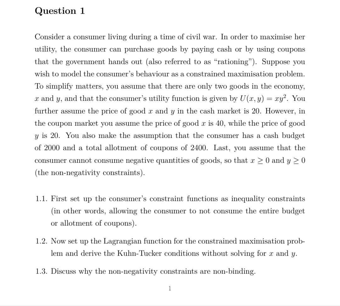 Question 1
Consider a consumer living during a time of civil war. In order to maximise her
utility, the consumer can purchase goods by paying cash or by using coupons
that the government hands out (also referred to as “rationing"). Suppose you
wish to model the consumer's behaviour as a constrained maximisation problem.
To simplify matters, you assume that there are only two goods in the economy,
x and y, and that the consumer's utility function is given by U(x, y) = xy². You
further assume the price of good x and y in the cash market is 20. However, in
the
coupon market you assume the price of good x is 40, while the price of good
y is 20. You also make the assumption that the consumer has a cash budget
of 2000 and a total allotment of coupons of 2400. Last, you assume that the
consumer cannot consume negative quantities of goods, so that x >0 and y > 0
(the non-negativity constraints).
1.1. First set up the consumer's constraint functions as inequality constraints
(in other words, allowing the consumer to not consume the entire budget
or allotment of coupons).
1.2. Now set up the Lagrangian function for the constrained maximisation prob-
lem and derive the Kuhn-Tucker conditions without solving for x and y.
1.3. Discuss why the non-negativity constraints are non-binding.
1
