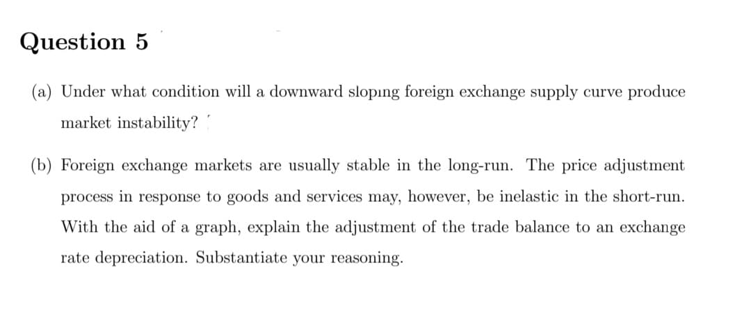 Question 5
(a) Under what condition will a downward slopıng foreign exchange supply curve produce
market instability?
(b) Foreign exchange markets are usually stable in the long-run. The price adjustment
process in response to goods and services may, however, be inelastic in the short-run.
With the aid of a graph, explain the adjustment of the trade balance to an exchange
rate depreciation. Substantiate your reasoning.
