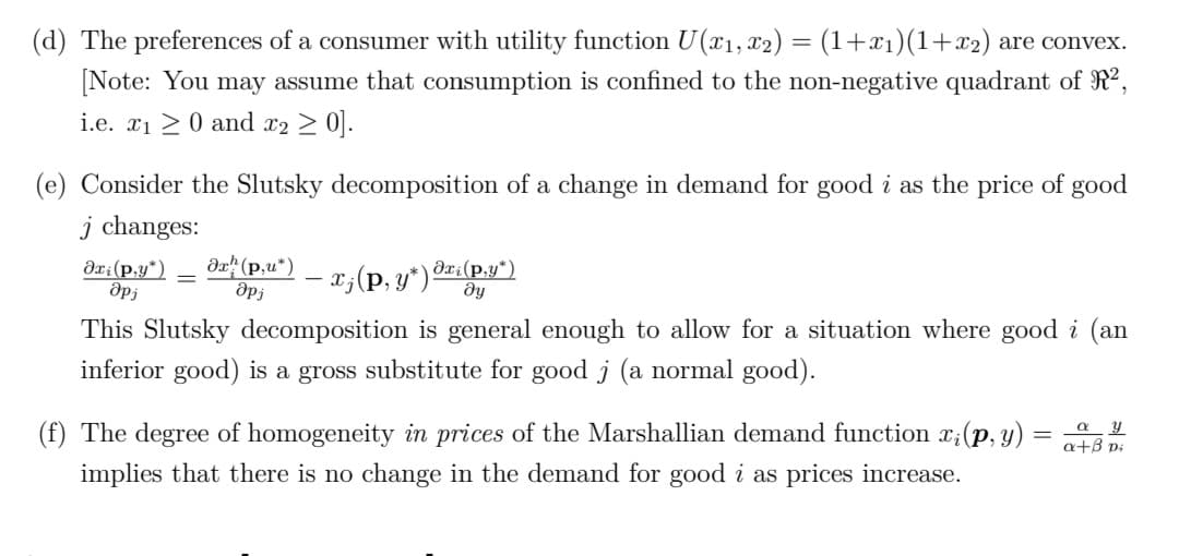 (d) The preferences of a consumer with utility function U(x1, x2) = (1+x1)(1+x2) are convex.
[Note: You may assume that consumption is confined to the non-negative quadrant of R2,
i.e. x1 >0 and x2 > 0].
(e) Consider the Slutsky decomposition of a change in demand for good i as the price of good
j changes:
dx? (p,u*)
- x;(p, y*) Ori(p.y*)
ie
dx:(p,y*)
This Slutsky decomposition is general enough to allow for a situation where good i (an
inferior good) is a gross substitute for good j (a normal good).
(f) The degree of homogeneity in prices of the Marshallian demand function x;(p, y) :
a+ß p;
implies that there is no change in the demand for good i as prices increase.
