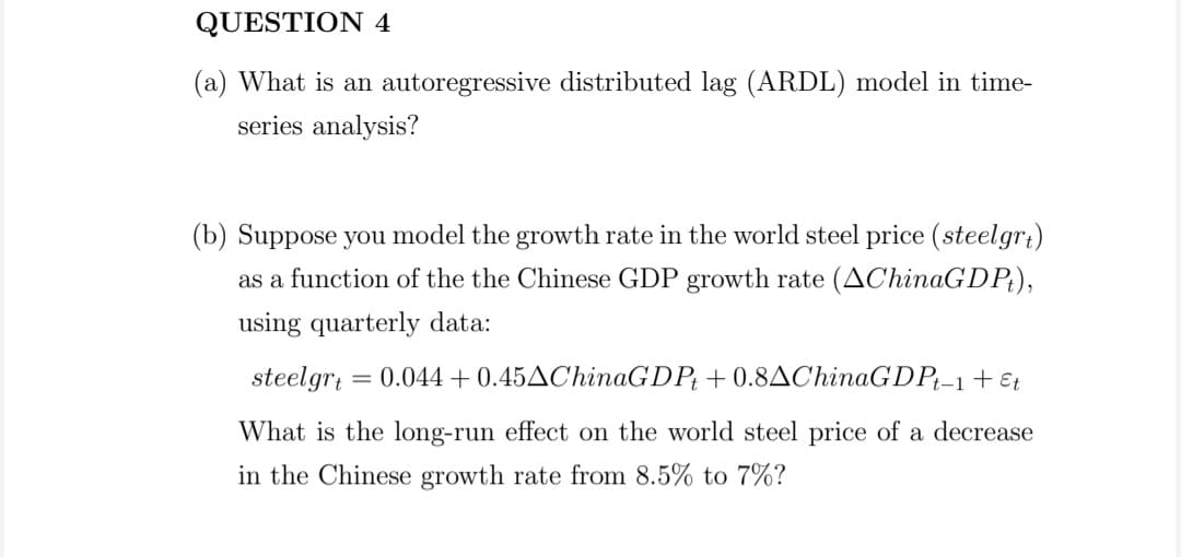 QUESTION 4
(a) What is an autoregressive distributed lag (ARDL) model in time-
series analysis?
(b) Suppose you model the growth rate in the world steel price (steelgr:)
as a function of the the Chinese GDP growth rate (AChinaGDP;),
using quarterly data:
steelgr; = 0.044 +0.45AChinaGDP; + 0.8AChinaGDP;-1 + Et
What is the long-run effect on the world steel price of a decrease
in the Chinese growth rate from 8.5% to 7%?
