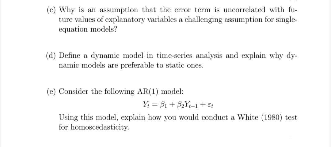 (c) Why is an assumption that the error term is uncorrelated with fu-
ture values of explanatory variables a challenging assumption for single-
equation models?
(d) Define a dynamic model in time-series analysis and explain why dy-
namic models are preferable to static ones.
(e) Consider the following AR(1) model:
Y; = B1 + B2Y1-1+ €t
Using this model, explain how you would conduct a White (1980) test
for homoscedasticity.
