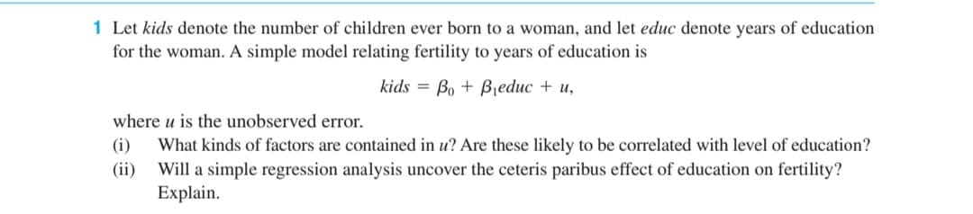 1 Let kids denote the number of children ever born to a woman, and let educ denote years of education
for the woman. A simple model relating fertility to years of education is
kids = Bo + Bjeduc + u,
where u is the unobserved error.
(i)
What kinds of factors are contained in u? Are these likely to be correlated with level of education?
Will a simple regression analysis uncover the ceteris paribus effect of education on fertility?
Explain.
(ii)
