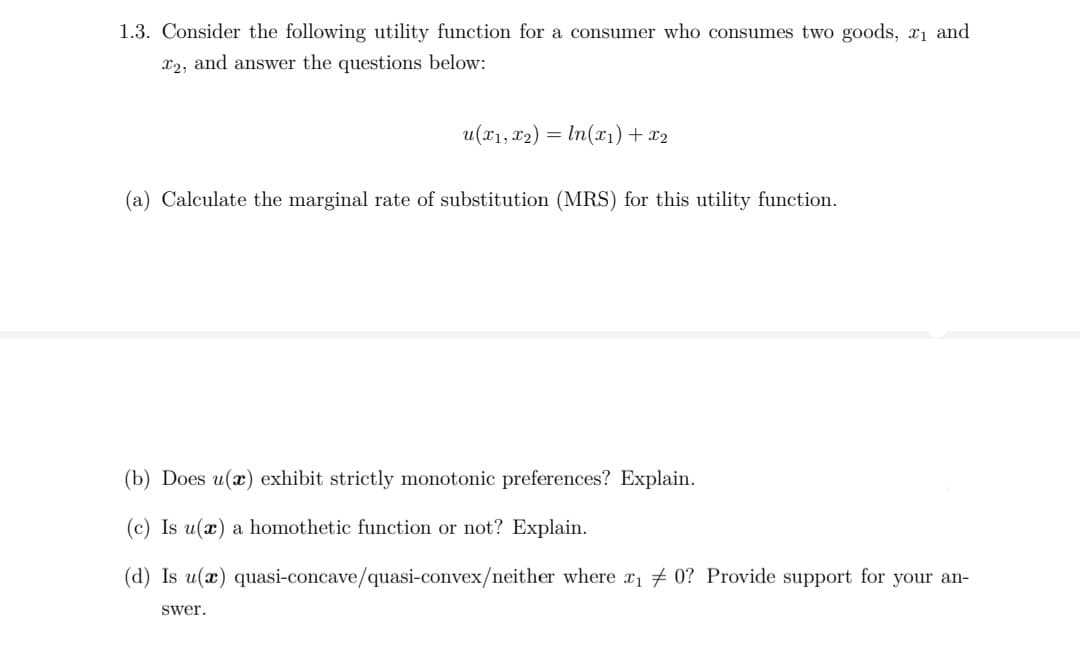 1.3. Consider the following utility function for a consumer who consumes two goods, x1 and
X2, and answer the questions below:
u(x1, x2) = In(x1)+ x2
(a) Calculate the marginal rate of substitution (MRS) for this utility function.
(b) Does u(x) exhibit strictly monotonic preferences? Explain.
(c) Is u(x) a homothetic function or not? Explain.
(d) Is u(x) quasi-concave/quasi-convex/neither where x1 0? Provide support for your an-
swer.
