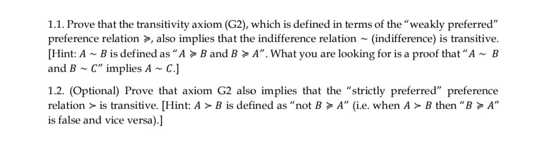 1.1. Prove that the transitivity axiom (G2), which is defined in terms of the "weakly preferred"
preference relation >, also implies that the indifference relation ~ (indifference) is transitive.
[Hint: A ~ B is defined as "A > B and B > A". What you are looking for is a proof that "A~ B
and B - C" implies A ~
C.]
1.2. (Optional) Prove that axiom G2 also implies that the "strictly preferred" preference
relation > is transitive. [Hint: A > B is defined as "not B > A" (i.e. when A > B then “B > A"
is false and vice versa).]
