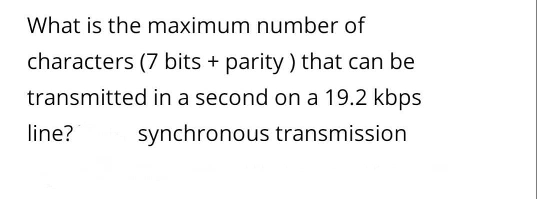 What is the maximum number of
characters (7 bits + parity ) that can be
transmitted in a second on a 19.2 kbps
line?
synchronous transmission

