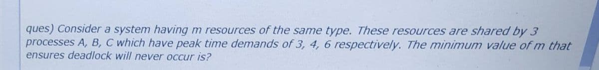 ques) Consider a system having m resources of the same type. These resources are shared by 3
processes A, B, C which have peak time demands of 3, 4, 6 respectively. The minimum value of m that
ensures deadlock will never occur is?
