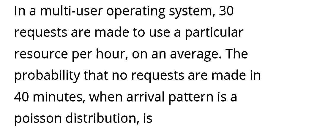 In a multi-user operating system, 30
requests are made to use a particular
resource per hour, on an average. The
probability that no requests are made in
40 minutes, when arrival pattern is a
poisson distribution, is
