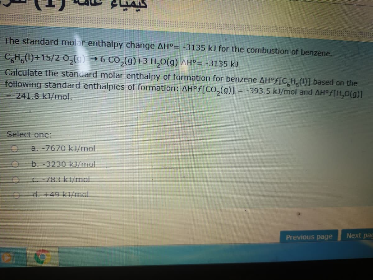 The standard molar enthalpy change AH°= -3135 kJ for the combustion of benzene.
CH(1)+15/2 O2{9) → 6 CO,(g)+3 H,0(g) AH°= -3135 kJ
Calculate the standard molar enthalpy of formation for benzene AH°F[CH 0)] based on the
following standard enthalpies of formation: AH°f[CO,(g)] = -393.5 kJ/mol and AH°F[H,0(g)]
=-241.8 kJ/mol.
Select one:
a. -7670 kJ/mol
b. -3230 kJ/mol
C 783 kJ/mol
d. +49 kJ/mol
Next pac
Previous page
