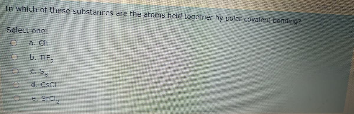 In which of these substances are the atoms held together by polar covalent bonding?
Select one:
а. CIF
b. TIF,
C. S
d. Cscl
e. SrCl,
