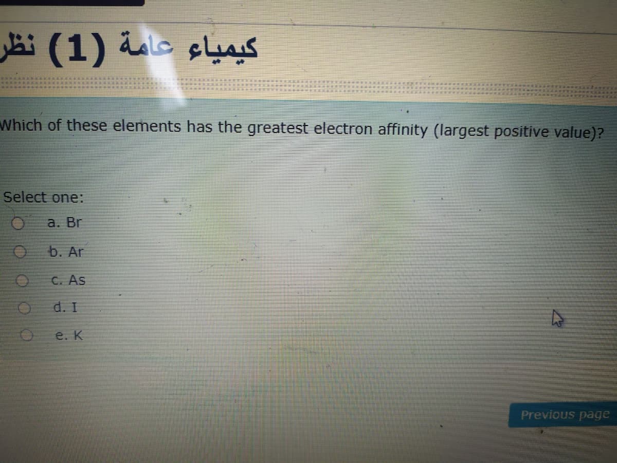 کیمياء عامة )1( نظر
Which of these elements has the greatest electron affinity (largest positive value)?
Select one:
a. Br
b. Ar
C. As
d. I
e. K
Previous page
