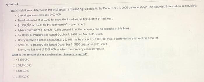 Question 2
Beatty Solutions is determining the ending cash and cash equivalents for the December 31, 2020 balance sheet. The following information is provided:
• Checking account balance $400,000
• Travel advances of $50,000 for executive travel for the first quarter of next year.
• $1,500,000 set aside for the retirement of long-term debt.
· A bank overdraft of $110,000. At the present time, the company has no deposits at this bank.
$500,000 in Treasury bills issued October 1, 2020 due March 31, 2021.
• Beatty received a check dated January 2, 2021 in the amount of $105,000 from a customer as payment on account.
$250,000 in Treasury bills issued December 1, 2020 due January 31, 2021.
• Money market fund of $300,000 on which the company can write checks.
What is the amount of cash and cash equivalents.reported?
OA $995,000
OB$1,450,000
OC $450,000
OO $950,000
