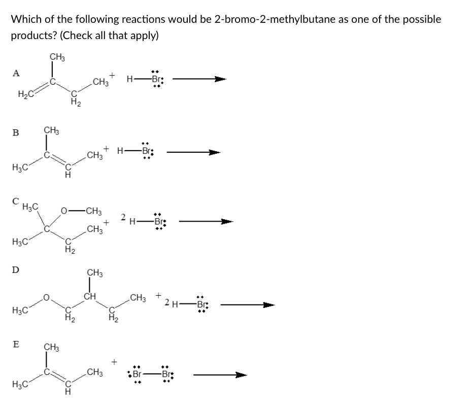 Which of the following reactions would be 2-bromo-2-methylbutane as one of the possible
products? (Check all that apply)
CH3
A
H-Br:
.CH3
H2C
H2
B
CH3
+ H-Br;
CH3
H3C
C HsC
0-CH3
2 H-Br:
CH3
H3C
H2
D
CH3
CH
CH3
2 H-Br:
H3C
E
CH3
+
CH3
Br-
-Br:
H3C
