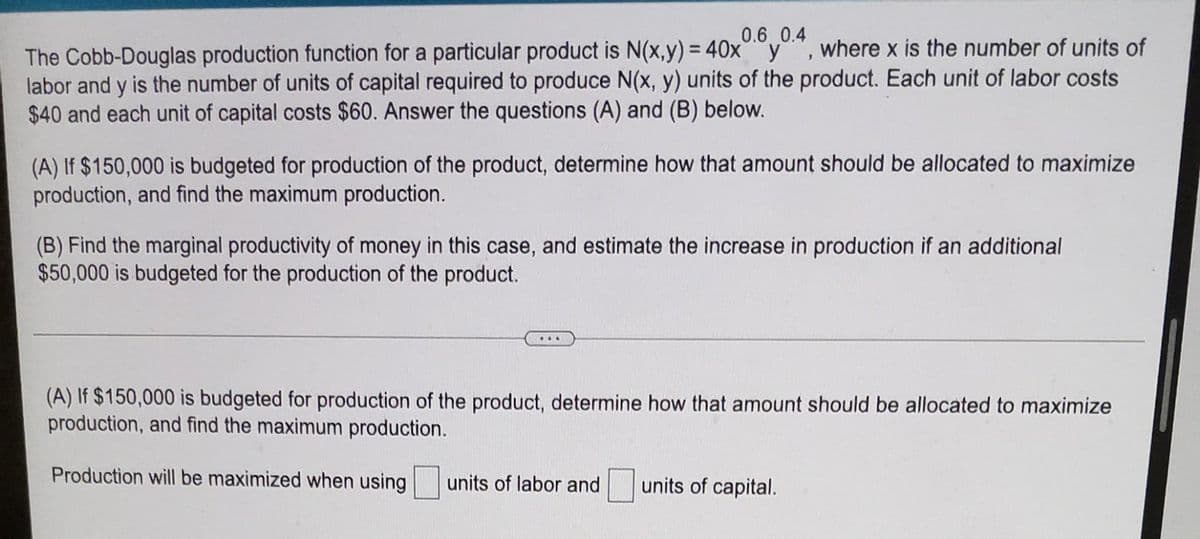 0.6 0.4
The Cobb-Douglas production function for a particular product is N(x,y) = 40xy, where x is the number of units of
labor and y is the number of units of capital required to produce N(x, y) units of the product. Each unit of labor costs
$40 and each unit of capital costs $60. Answer the questions (A) and (B) below.
(A) If $150,000 is budgeted for production of the product, determine how that amount should be allocated to maximize
production, and find the maximum production.
(B) Find the marginal productivity of money in this case, and estimate the increase in production if an additional
$50,000 is budgeted for the production of the product.
...
(A) If $150,000 is budgeted for production of the product, determine how that amount should be allocated to maximize
production, and find the maximum production.
Production will be maximized when using
units of labor and
units of capital.
