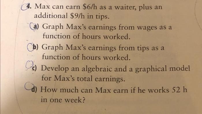 4. Max can earn $6/h as a waiter, plus an
additional $9/h in tips.
a) Graph Max's earnings from wages as a
function of hours worked.
Cb) Graph Max's earnings from tips as a
function of hours worked.
) Develop an algebraic and a graphical model
for Max's total earnings.
d) How much can Max earn if he works 52 h
in one week?
