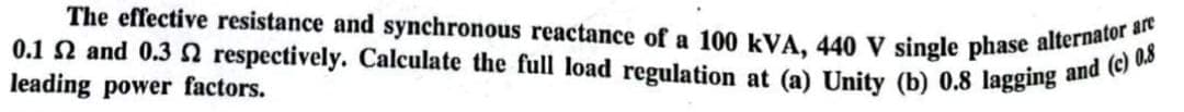 The effective resistance and synchronous reactance of a 100 kVA, 440 V single phase alternator are
0.1 2 and 0.3 2 respectively. Calculate the full load regulation at (a) Unity (b) 0.8 lagging and (c) 0.8
leading power factors.