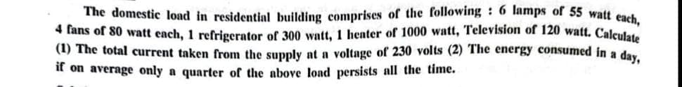The domestic load in residential building comprises of the following: 6 lamps of 55 watt each,
4 fans of 80 watt each, 1 refrigerator of 300 watt, 1 heater of 1000 watt, Television of 120 watt. Calculate
(1) The total current taken from the supply at a voltage of 230 volts (2) The energy consumed in a day,
if on average only a quarter of the above load persists all the time.