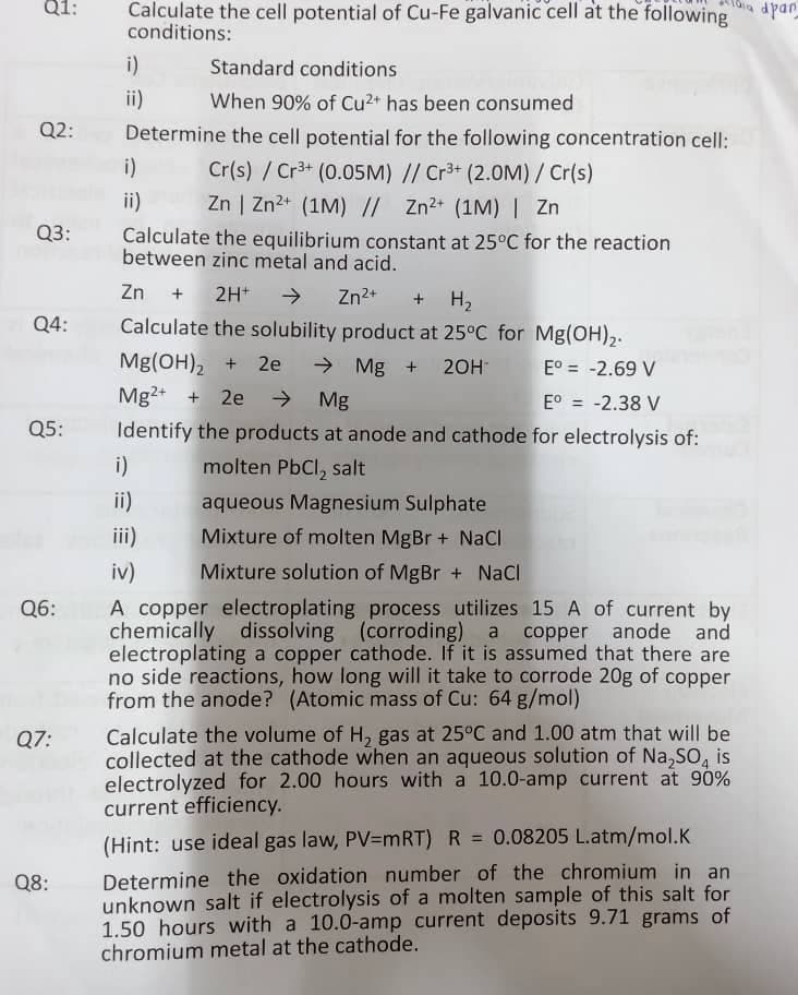 Q1:
Calculate the cell potential of Cu-Fe galvanic cell at the following
dpan
conditions:
i)
Standard conditions
ii)
When 90% of Cu2+ has been consumed
Q2:
Determine the cell potential for the following concentration cell:
i)
Cr(s) / Cr3+ (0.05M) // Cr3+ (2.0M)/ Cr(s)
Zn | Zn2+ (1M) // Zn2+ (1M) | Zn
ii)
Q3:
Calculate the equilibrium constant at 25°C for the reaction
between zinc metal and acid.
Zn + 2H+ →
Zn2+
+ H2
Q4:
Calculate the solubility product at 25°C for Mg(OH),2.
Mg(OH)2 + 2e
Mg2+ + 2e
> Mg +
20H
E° = -2.69 V
> Mg
E° = -2.38 V
Q5:
Identify the products at anode and cathode for electrolysis of:
i)
molten PbCl, salt
ii)
aqueous Magnesium Sulphate
iii)
Mixture of molten MgBr + NaCI
iv)
Mixture solution of MgBr + Nacl
A copper electroplating process utilizes 15 A of current by
chemically dissolving (corroding) a copper anode and
electroplating a copper cathode. If it is assumed that there are
no side reactions, how long will it take to corrode 20g of copper
from the anode? (Atomic mass of Cu: 64 g/mol)
Q6:
Calculate the volume of H, gas at 25°C and 1.00 atm that will be
collected at the cathode when an aqueous solution of Na,SO, is
electrolyzed for 2.00 hours with a 10.0-amp current at 90%
current efficiency.
Q7:
(Hint: use ideal gas law, PV=mRT) R = 0.08205 L.atm/mol.K
%3D
Determine the oxidation number of the chromium in an
unknown salt if electrolysis of a molten sample of this salt for
1.50 hours with a 10.0-amp current deposits 9.71 grams of
chromium metal at the cathode.
Q8:
