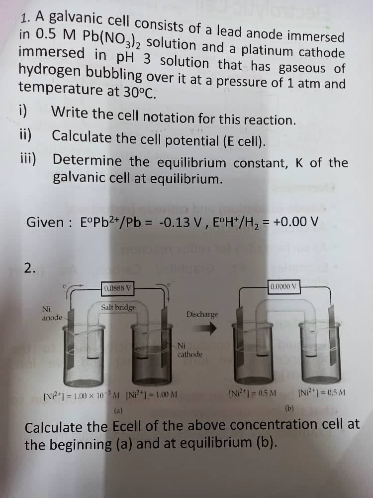 1. A galvanic cell consists of a lead anode immersed
in 0.5 M Pb(NO), solution and a platinum cathode
immersed in pH 3 solution that has gaseous of
hydrogen bubbling over it at a pressure of 1 atm and
temperature at 30°C.
i)
Write the cell notation for this reaction.
ii)
Calculate the cell potential (E cell).
iii) Determine the equilibrium constant, K of the
galvanic cell at equilibrium.
Given : E°P62+/Pb = -0.13 V, E°H*/H2 = +0.00 V
2.
0.0888 V
0.0000 V
Ni
Salt bridge
Discharge
anode
Ni
cathode
[Ni?*1 = 1.00 x 10M IN*1 = 1.00 M
INi2*1 = 0,5 M
[N*] = 0,5 M
(a)
(b)
Calculate the Ecell of the above concentration cell at
the beginning (a) and at equilibrium (b).
