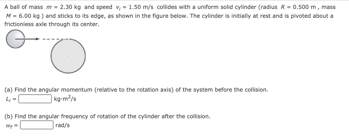 A ball of mass m = 2.30 kg and speed v; = 1.50 m/s collides with a uniform solid cylinder (radius R = 0.500 m , mass
M = 6.00 kg ) and sticks to its edge, as shown in the figure below. The cylinder is initially at rest and is pivoted about a
frictionless axle through its center.
(a) Find the angular momentum (relative to the rotation axis) of the system before the collision.
Li
kg-m?/s
%3D
(b) Find the angular frequency of rotation of the cylinder after the collision.
Of =
rad/s
