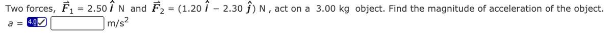 Two forces, F1 = 2.50 i N and F2 = (1.20 i – 2.30 j) N , act on a 3.00 kg object. Find the magnitude of acceleration of the object.
a = 4.0
|m/s²
