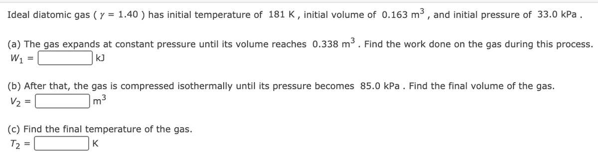Ideal diatomic gas (y = 1.40 ) has initial temperature of 181 K , initial volume of 0.163 m³ , and initial pressure of 33.0 kPa .
(a) The gas expands at constant pressure until its volume reaches 0.338 m³. Find the work done on the gas during this process.
W1
kJ
(b) After that, the gas is compressed isothermally until its pressure becomes 85.0 kPa . Find the final volume of the gas.
V2 =
m3
(c) Find the final temperature of the gas.
T2 =
K
