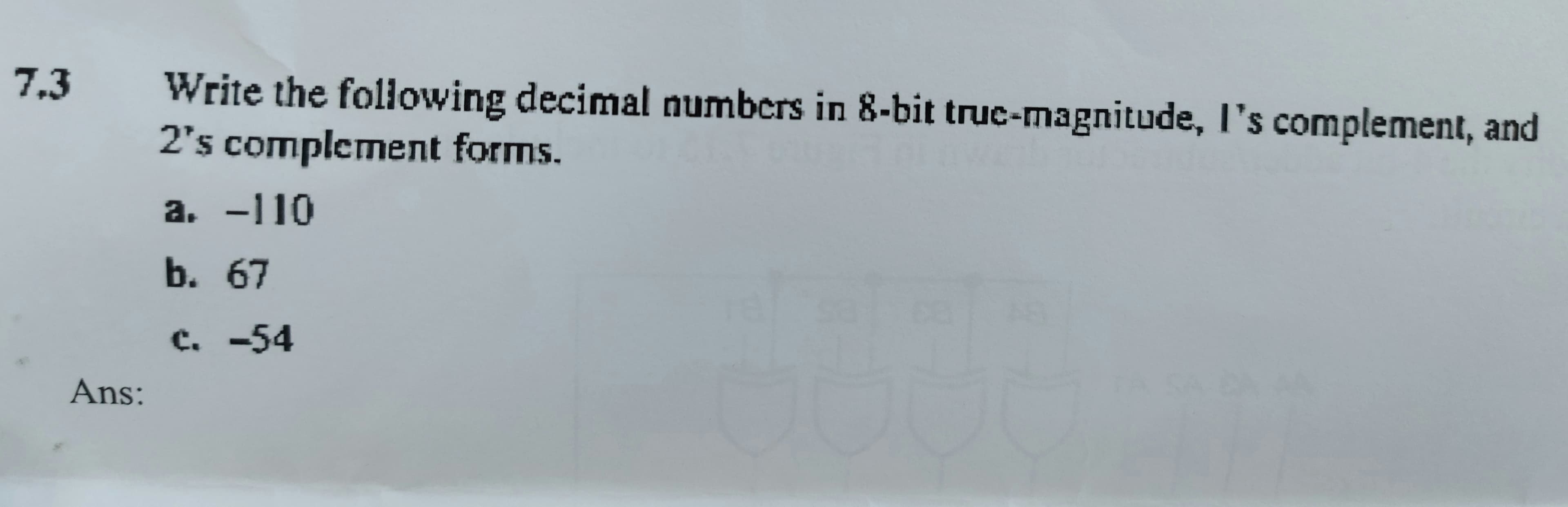 7.3
Write the following decimal numbers in 8-bit truc-magnitude, I's complement, and
2's complement forms.
a. -110
b.67
c. -54
Ans:
