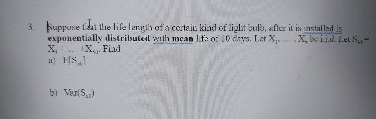 3. Suppose that the life length of a certain kind of light bulb, after it is installed is
exponentially distributed with mean life of 10 days. Let X,,
X, +
X. be i.i.d. Let S0
+Xe. Find
a) E[S30]
b) Var(S50)
