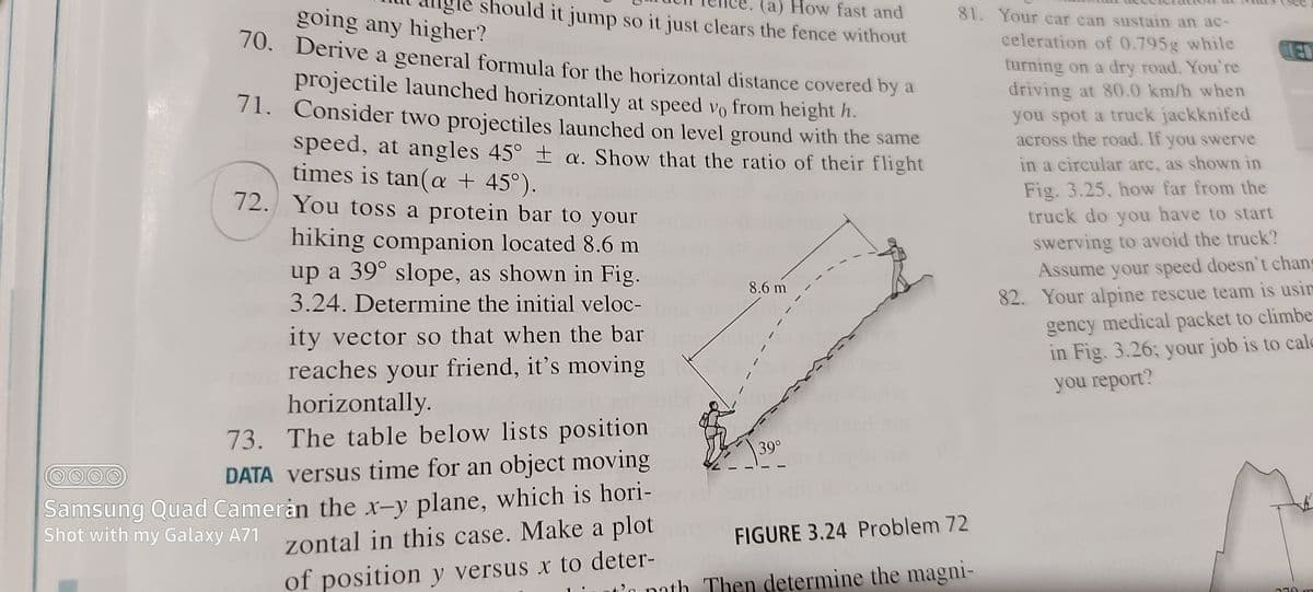 should it jump so it just clears the fence without
(a) How fast and
going any higher?
70. Derive a general formula for the horizontal distance covered by a
81. Your car can sustain an ac-
celeration of 0.795g while
turning on a dry road. You're
driving at 80.0 km/h when
projectile launched horizontally at speed vo from height h.
71. Consider two projectiles launched on level ground with the same
you spot a truck jackknifed
across the road. If you swerve
in a circular arc, as shown in
speed, at angles 45° ± a. Show that the ratio of their flight
times is tan(a + 45°).
72. You toss a protein bar to your
Fig. 3.25, how far from the
truck do you have to start
hiking companion located 8.6 m
up a 39° slope, as shown in Fig.
swerving to avoid the truck?
Assume your speed doesn't chans
82. Your alpine rescue team is usin
8.6 m
3.24. Determine the initial veloc-
gency medical packet to climbe
in Fig. 3.26; your job is to calo
you report?
ity vector so that when the bar
reaches your friend, it's moving
horizontally.
73. The table below lists position
39°
DATA versus time for an object moving
Samsung Quad Cameran the x-v plane, which is hori-
Shot with my Galaxy A71
zontal in this case. Make a plot
FIGURE 3.24 Problem 72
of position y versus x to deter-
t'n path Then determine the magni-
