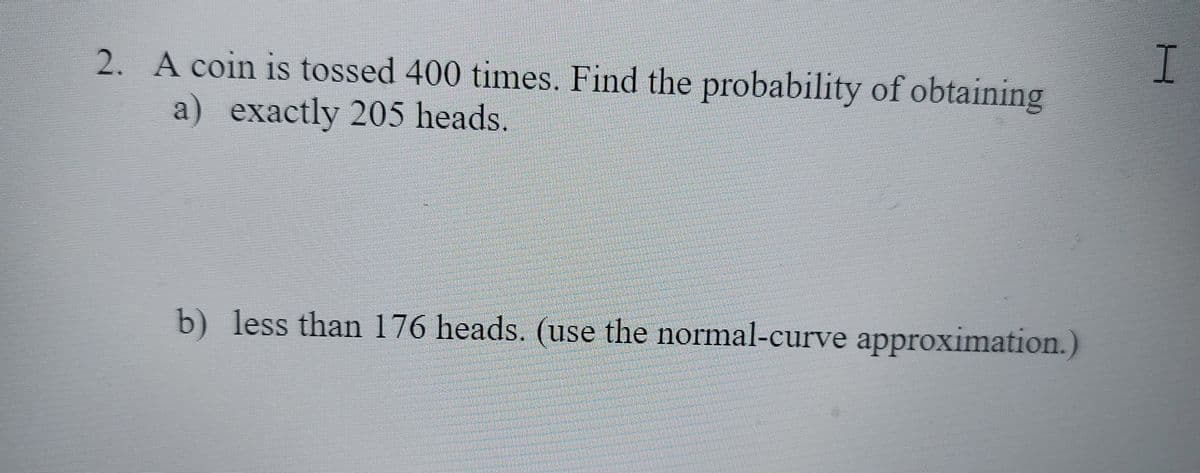 I
2. A coin is tossed 400 times. Find the probability of obtaining
a) exactly 205 heads.
b) less than 176 heads. (use the normal-curve approximation.)
