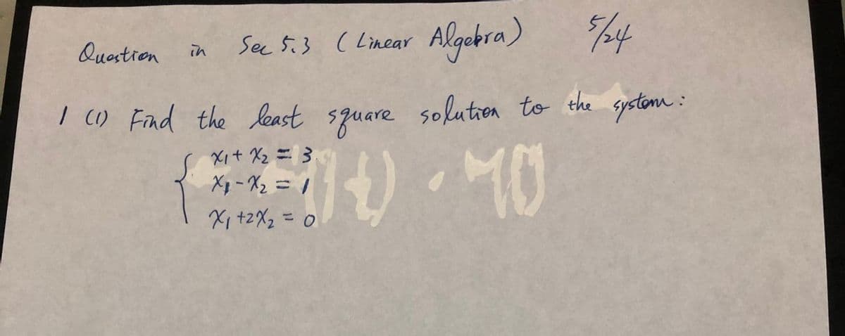 See 5.3 ( %4
( Linear Algebra)
Questien
in
I () Fad the least square solutren to the spstomn :
Xit Xz = }
Xp - X2 = /
Xi +2X2 = 0
