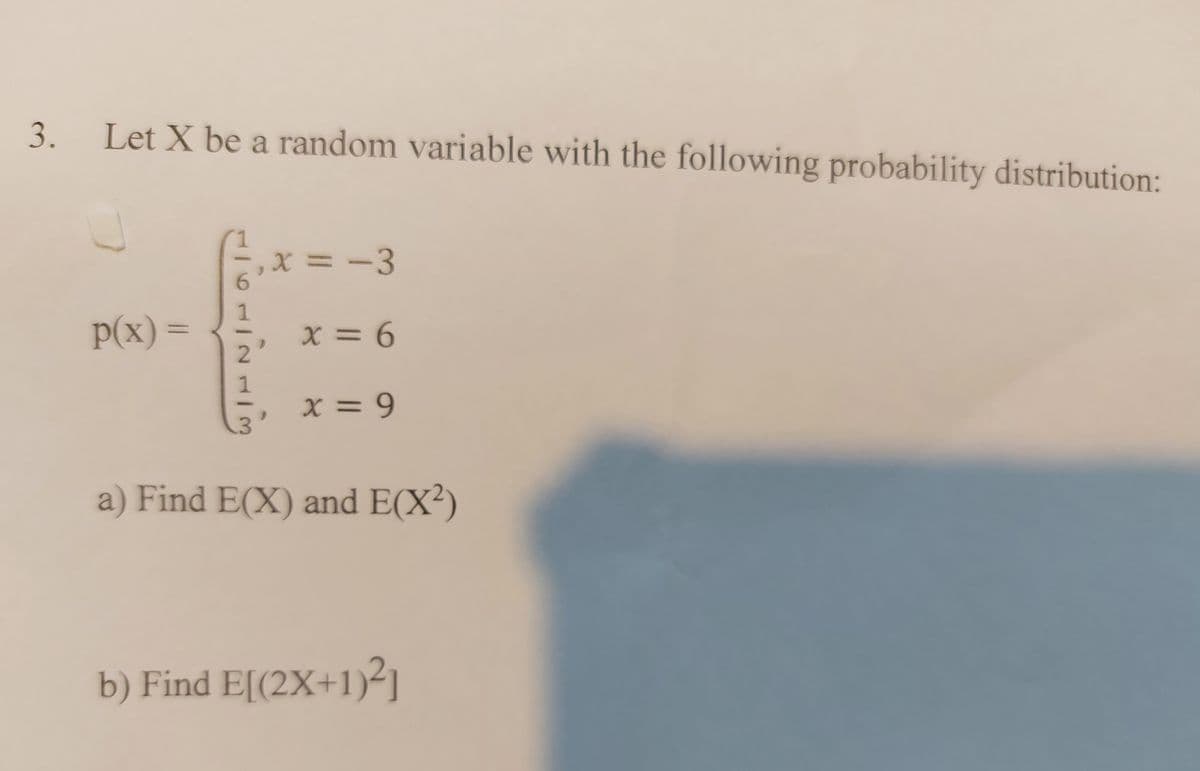 3.
Let X be a random variable with the following probability distribution:
1
X = -3
6.
1
P(x) =
X = 6
%3D
2.
1
X = 9
a) Find E(X) and E(X²)
b) Find E[(2X+1)-]
