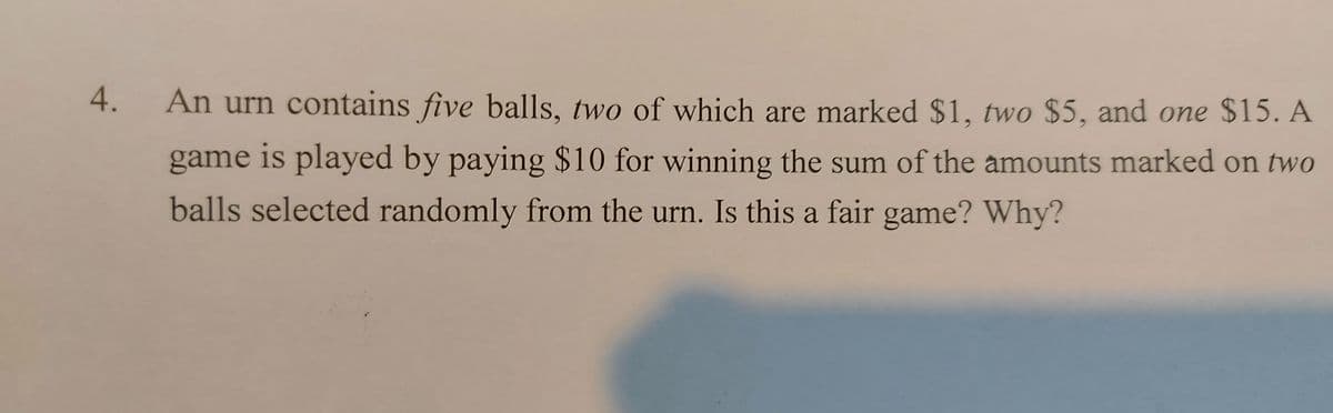 An urn contains five balls, two of which are marked $1, two $5, and one $15. A
game is played by paying $10 for winning the sum of the amounts marked on two
balls selected randomly from the urn. Is this a fair game? Why?
4.
