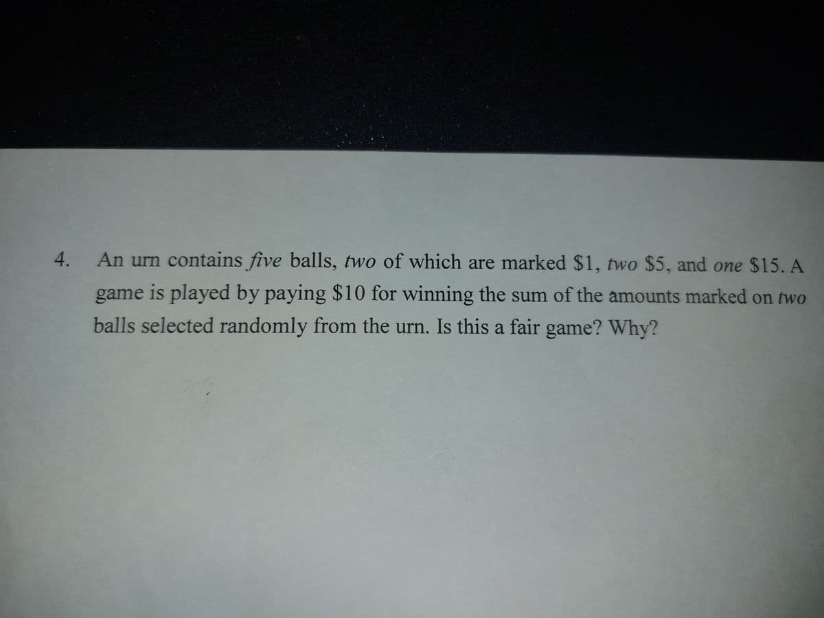 4.
An urn contains five balls, two of which are marked $1, two $5, and one $15. A
game is played by paying $10 for winning the sum of the amounts marked on two
balls selected randomly from the urn. Is this a fair game? Why?
