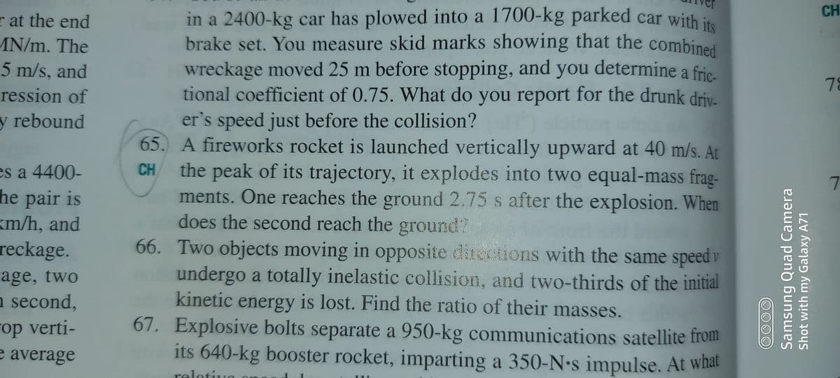 CH
r at the end
AN/m. The
5 m/s, and
ression of
in a 2400-kg car has plowed into a 1700-kg parked car with is
brake set. You measure skid marks showing that the combined
wreckage moved 25 m before stopping, and you determine a fric.
tional coefficient of 0.75. What do you report for the drunk driv-
78
er's speed just before the collision?
65. A fireworks rocket is launched vertically upward at 40 m/s. At
the peak of its trajectory, it explodes into two equal-mass frag-
ments. One reaches the ground 2.75 s after the explosion. When
does the second reach the ground?
66. Two objects moving in opposite directions with the same speed v
y rebound
CH
es a 4400-
he pair is
km/h, and
reckage.
undergo a totally inelastic collision, and two-thirds of the initial
kinetic energy is lost. Find the ratio of their masses.
67. Explosive bolts separate a 950-kg communications satellite from
its 640-kg booster rocket, imparting a 350-N-s impulse. At what
rage, two
n second,
op verti-
average
relotivo
11
Samsung Quad Camera
Shot with my Galaxy A71
