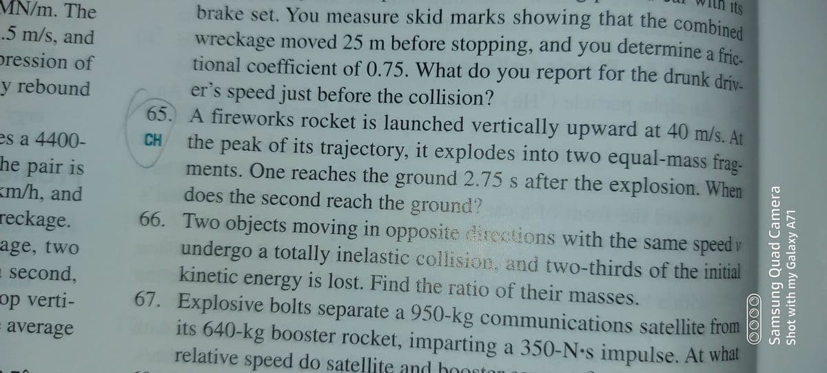 its
brake set. You measure skid marks showing that the combined
wreckage moved 25 m before stopping, and you determine a frie
tional coefficient of 0.75. What do you report for the drunk driv.
er's speed just before the collision?
65. A fireworks rocket is launched vertically upward at 40 m/s. At
the peak of its trajectory, it explodes into two equal-mass frag-
ments. One reaches the ground 2.75 s after the explosion. When
does the second reach the ground?
66. Two objects moving in opposite directions with the same speed v
undergo a totally inelastic collision, and two-thirds of the initial
kinetic energy is lost. Find the ratio of their masses.
67. Explosive bolts separate a 950-kg communications satellite from
its 640-kg booster rocket, imparting a 350-N•s impulse. At what
relative speed do satellite and boortor
MN/m. The
.5 m/s, and
pression of
y rebound
es a 4400-
he pair is
km/h, and
reckage.
age, two
1 second,
op verti-
CH
average
aton
Samsung Quad Camera
Shot with my Galaxy A71
