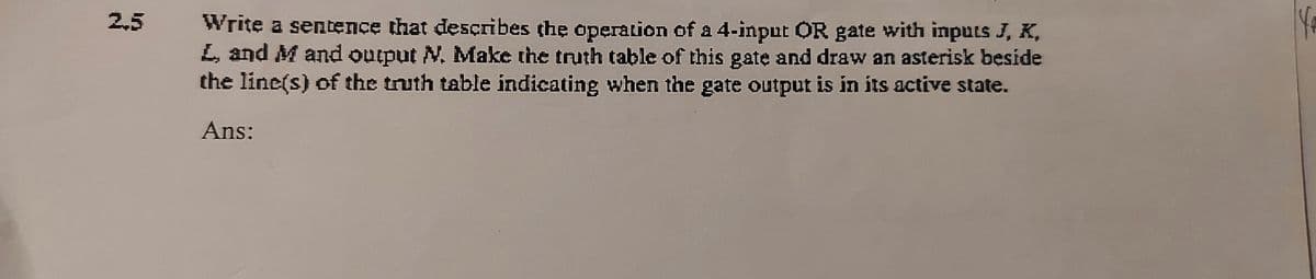 2,5
Write a sentence that desçribes the operation of a 4-input OR gate with inputs J, K,
L, and M and output N. Make the truth table of this gatę and draw an asterisk beside
the line(s) of the truth table indicating when the gate output is in its active state.
Ans:
