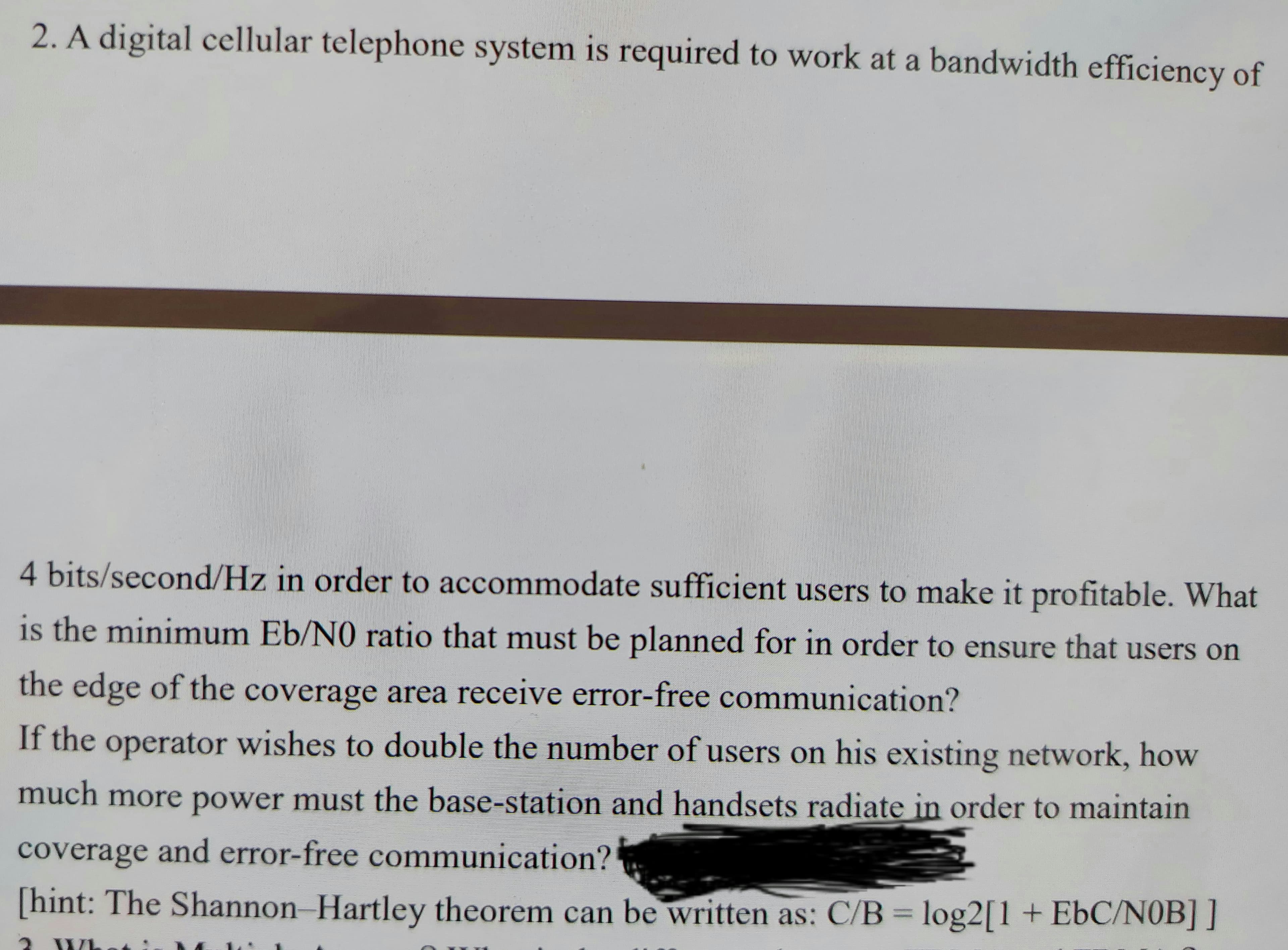 2. A digital cellular telephone system is required to work at a bandwidth efficiency of
4 bits/second/Hz in order to accommodate sufficient users to make it profitable. What
is the minimum Eb/NO ratio that must be planned for in order to ensure that users on
the edge of the coverage area receive error-free communication?
If the operator wishes to double the number of users on his existing network, how
much more power must the base-station and handsets radiate in order to maintain
coverage and error-free communication?
[hint: The Shannon Hartley theorem can be written as: C/B = log2[1 + EbC/NOB] ]
%3D
