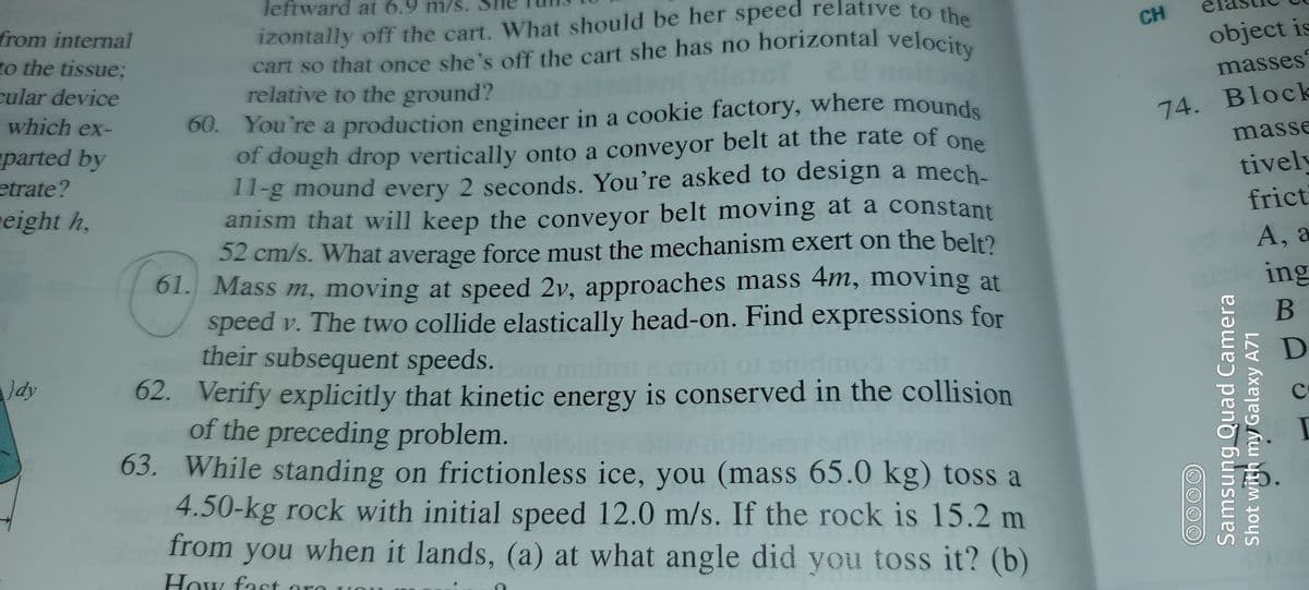 60. You're a production engineer in a cookie factory, where mounds
from internal
to the tissue;
cular device
izontally off the cart. What should be her speed relative to the
leftward at 6.9 m/
izontally off the cart. What should be her speed relative to the
cart so that once she's off the cart she has no horizontal velocit
relative to the ground?
60. You're a production engineer in a cookie factory, where mounds
of dough drop vertically onto a conveyor belt at the rate of one
11-g mound every 2 seconds. You're asked to design a mech-
anism that will keep the conveyor belt moving at a constant
52 cm/s. What average force must the mechanism exert on the belt?
61. Mass m, moving at speed 2v, approaches mass 4m, moving at
speed v. The two collide elastically head-on. Find expressions for
their subsequent speeds. mui mo
CH
object is
2.0
masses'
which ex-
74. Block
parted by
etrate?
eight h,
masse
tivelv
frict
А, а
ing
B
Jdy
62. Verify explicitly that kinetic energy is conserved in the collision
of the preceding problem.
63. While standing on frictionless ice, you (mass 65.0 kg) toss a
4.50-kg rock with initial speed 12.0 m/s. If the rock is 15.2 m
from you when it lands, (a) at what angle did you toss it? (b)
How fast
Samsung Quad Camera
Shot with my Galaxy A71

