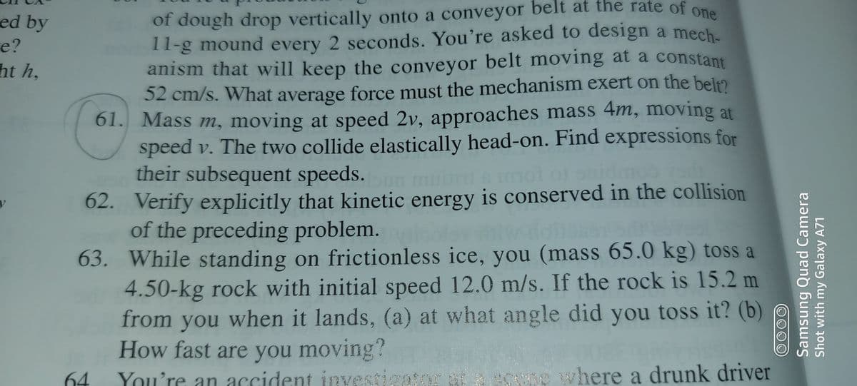 ed by
e?
ht h,
of dough drop vertically onto a conveyor belt at the rate of one
11-g mound every 2 seconds. You're asked to design a mech.
anism that will keep the conveyor belt moving at a constant
S2 cm/s. What average force must the mechanism exert on the bel2
61. Mass m, moving at speed 2v, approaches mass 4m, moving at
speed v. The two collide elastically head-on. Find expressions for
their subsequent speeds.
62. Verify explicitly that kinetic energy is conserved in the collision
of the preceding problem.
63. While standing on frictionless ice, you (mass 65.0 kg) toss a
4.50-kg rock with initial speed 12.0 m/s. If the rock is 15.2 m
from you when it lands, (a) at what angle did you toss it? (b)
How fast are you moving?
64
You're an accident invest
where a drunk driver
Samsung Quad Camera
Shot with my Galaxy A71
