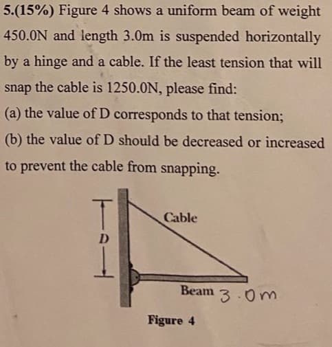 5.(15%) Figure 4 shows a uniform beam of weight
450.0N and length 3.0m is suspended horizontally
by a hinge and a cable. If the least tension that will
snap the cable is 1250.0N, please find:
(a) the value of D corresponds to that tension;
(b) the value of D should be decreased or increased
to prevent the cable from snapping.
Cable
D
Beam
3.0m
Figure 4
