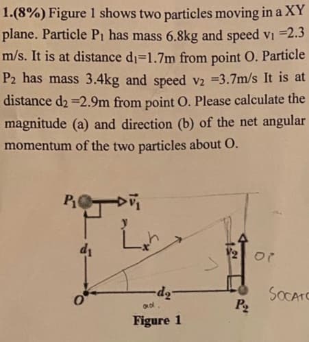 1.(8%) Figure 1 shows two particles moving in a XY
plane. Particle P1 has mass 6.8kg and speed vi 2.3
m/s. It is at distance d1=1.7m from point O. Particle
P2 has mass 3.4kg and speed v2 =3.7m/s It is at
distance d2 =2.9m from point O. Please calculate the
magnitude (a) and direction (b) of the net angular
momentum of the two particles about O.
di
V2 Or
SOCATO
P2
Figure 1
