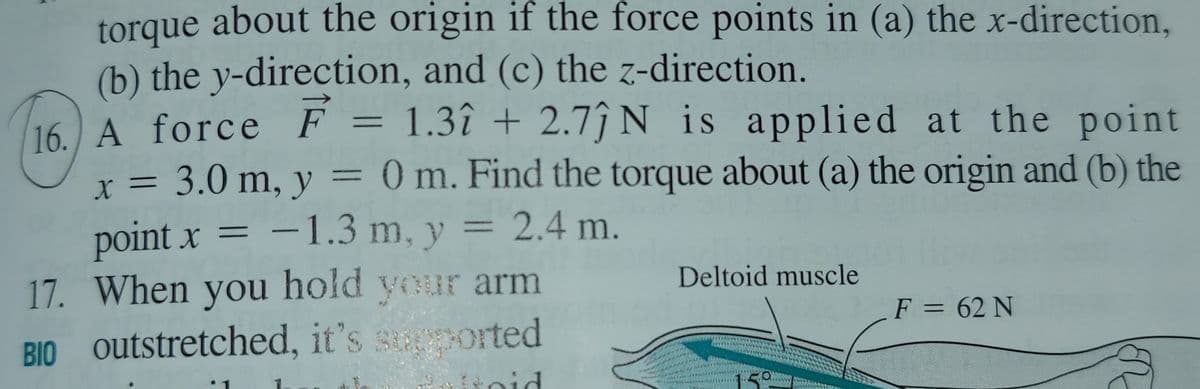 torque about the origin if the force points in (a) the x-direction,
(b) the y-direction, and (c) the z-direction.
16 A force F = 1.3î + 2.7ĵ N is applied at the point
x = 3.0 m, y = 0 m. Find the torque about (a) the origin and (b) the
point x = –1.3 m, y = 2.4 m.
17. When you hold your arm
BIO outstretched, it's sported
%3D
Deltoid muscle
F = 62 N
