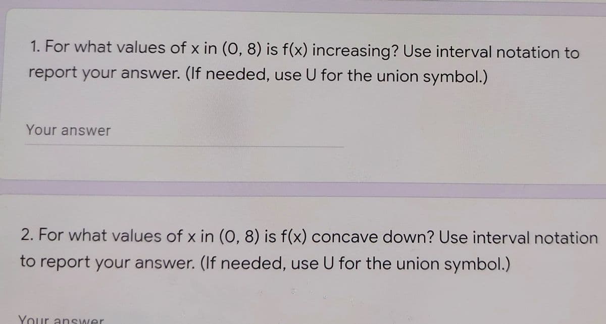 1. For what values of x in (O, 8) is f(x) increasing? Use interval notation to
report your answer. (If needed, use U for the union symbol.)
Your answer
2. For what values of x in (0, 8) is f(x) concave down? Use interval notation
to report your answer. (If needed, use U for the union symbol.)
Your answer
