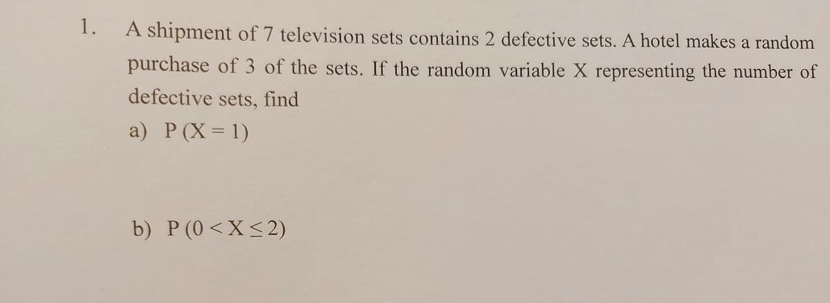1. A shipment of 7 television sets contains 2 defective sets. A hotel makes a random
purchase of 3 of the sets. If the random variable X representing the number of
defective sets, find
a) Р (X-D 1)
%3D
b) P (0<X<2)

