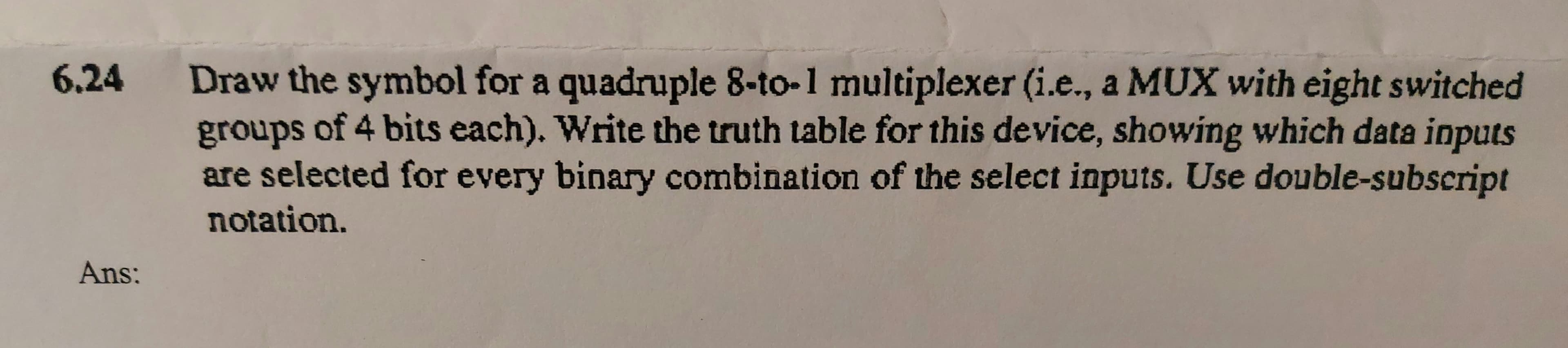 Draw the symbol for a quadruple 8-to-1 multiplexer (i.e., a MUX with eight switched
groups of 4 bits each). Write the truth table for this device, showing which data inputs
are selected for every binary combination of the select inputs. Use double-subscript
notation.
6.24
Ans:
