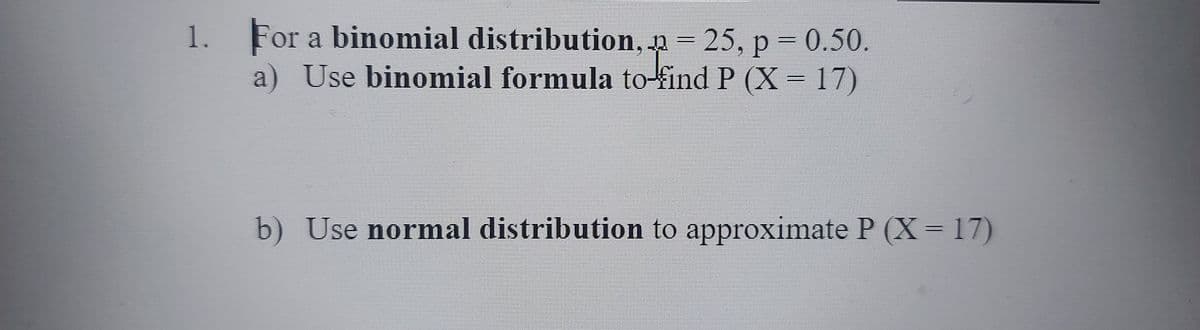 1. For a binomial distribution, p 25, p = 0.50.
a) Use binomial formula to-find P (X= 17)
b) Use normal distribution to approximate P (X 17)

